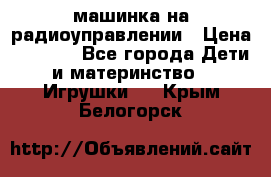 машинка на радиоуправлении › Цена ­ 1 000 - Все города Дети и материнство » Игрушки   . Крым,Белогорск